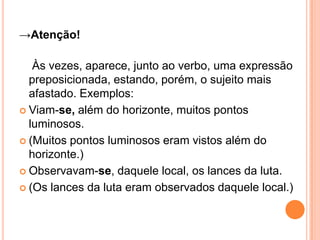→Atenção!
Às vezes, aparece, junto ao verbo, uma expressão
preposicionada, estando, porém, o sujeito mais
afastado. Exemplos:
 Viam-se, além do horizonte, muitos pontos
luminosos.
 (Muitos pontos luminosos eram vistos além do
horizonte.)
 Observavam-se, daquele local, os lances da luta.
 (Os lances da luta eram observados daquele local.)
 