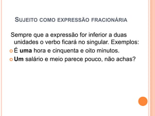 SUJEITO COMO EXPRESSÃO FRACIONÁRIA
Sempre que a expressão for inferior a duas
unidades o verbo ficará no singular. Exemplos:
 É uma hora e cinquenta e oito minutos.
 Um salário e meio parece pouco, não achas?
 