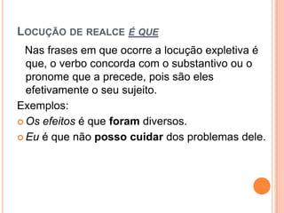 LOCUÇÃO DE REALCE É QUE
Nas frases em que ocorre a locução expletiva é
que, o verbo concorda com o substantivo ou o
pronome que a precede, pois são eles
efetivamente o seu sujeito.
Exemplos:
 Os efeitos é que foram diversos.
 Eu é que não posso cuidar dos problemas dele.
 