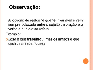 Observação:
A locução de realce “é que” é invariável e vem
sempre colocada entre o sujeito da oração e o
verbo a que ele se refere.
Exemplo:
 José é que trabalhou, mas os irmãos é que
usufruíram sua riqueza.
 