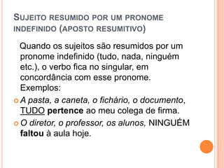 SUJEITO RESUMIDO POR UM PRONOME
INDEFINIDO (APOSTO RESUMITIVO)
Quando os sujeitos são resumidos por um
pronome indefinido (tudo, nada, ninguém
etc.), o verbo fica no singular, em
concordância com esse pronome.
Exemplos:
 A pasta, a caneta, o fichário, o documento,
TUDO pertence ao meu colega de firma.
 O diretor, o professor, os alunos, NINGUÉM
faltou à aula hoje.
 