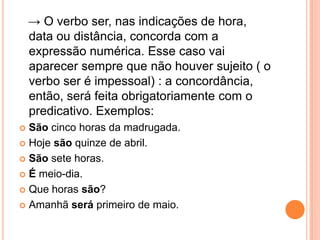 → O verbo ser, nas indicações de hora,
data ou distância, concorda com a
expressão numérica. Esse caso vai
aparecer sempre que não houver sujeito ( o
verbo ser é impessoal) : a concordância,
então, será feita obrigatoriamente com o
predicativo. Exemplos:
 São cinco horas da madrugada.
 Hoje são quinze de abril.
 São sete horas.
 É meio-dia.
 Que horas são?
 Amanhã será primeiro de maio.
 