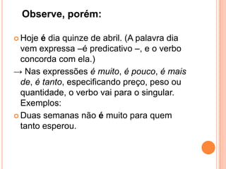 Observe, porém:
 Hoje é dia quinze de abril. (A palavra dia
vem expressa –é predicativo –, e o verbo
concorda com ela.)
→ Nas expressões é muito, é pouco, é mais
de, é tanto, especificando preço, peso ou
quantidade, o verbo vai para o singular.
Exemplos:
 Duas semanas não é muito para quem
tanto esperou.
 