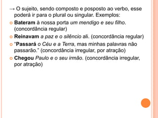 → O sujeito, sendo composto e posposto ao verbo, esse
poderá ir para o plural ou singular. Exemplos:
 Bateram à nossa porta um mendigo e seu filho.
(concordância regular)
 Reinavam a paz e o silêncio ali. (concordância regular)
 “Passará o Céu e a Terra, mas minhas palavras não
passarão.” (concordância irregular, por atração)
 Chegou Paulo e o seu irmão. (concordância irregular,
por atração)
 
