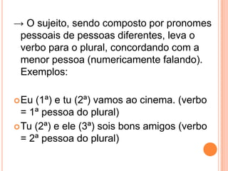 → O sujeito, sendo composto por pronomes
pessoais de pessoas diferentes, leva o
verbo para o plural, concordando com a
menor pessoa (numericamente falando).
Exemplos:
Eu (1ª) e tu (2ª) vamos ao cinema. (verbo
= 1ª pessoa do plural)
Tu (2ª) e ele (3ª) sois bons amigos (verbo
= 2ª pessoa do plural)
 