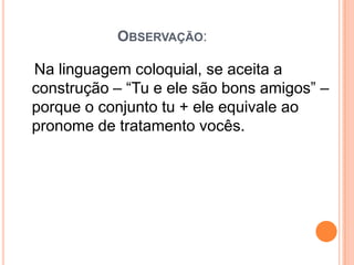 OBSERVAÇÃO:
Na linguagem coloquial, se aceita a
construção – “Tu e ele são bons amigos” –
porque o conjunto tu + ele equivale ao
pronome de tratamento vocês.
 