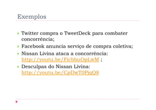 Exemplos

    Twitter compra o TweetDeck para combater
     concorrência;
    Facebook anuncia serviço de compra coletiva;
    Nissan Livina ataca a concorrência:
     http://youtu.be/FicbbuOpLwM ;
    Desculpas do Nissan Livina:
     http://youtu.be/CpDwT0PjqQ8
 