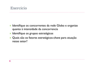 Exercício



    Identifique os concorrentes da rede Globo e organize
     quanto à intensidade da concorrencia
    Identifique os grupos estratégicos
    Quais são os fatores estratégicos-chave para atuação
     nesse setor?
 