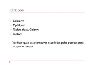 Grupos

    Celulares
    Mp3/Ipod
    Tablets (Ipad, Galaxy)
    Laptops

     Verificar quais as alternativas escolhidas pelas pessoas para
     ocupar o tempo.
 