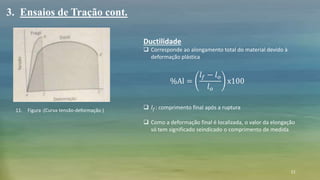 11
Ductilidade
 Corresponde ao alongamento total do material devido à
deformação plástica
 𝑙 𝑓: comprimento final após a ruptura
 Como a deformação final é localizada, o valor da elongação
só tem significado seindicado o comprimento de medida
3. Ensaios de Tração cont.
11. Figura :(Curva tensão-deformação )
%Al =
𝑙 𝑓 − 𝑙 𝑜
𝑙 𝑜
x100
 