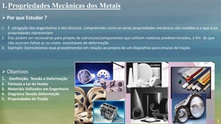 1.Propriedades Mecânicas dos Metais
Por que Estudar ?
1. É obrigação dos engenheiros e dos técnicos compreender como as varias propriedades mecânicas são medidas e o que essa
propriedades representam
2. Elas podem ser necessárias para projeto de estruturas/componentes que utilizem matérias predeterminados, a fim de que
não ocorram falhas e/ ou níveis inaceitáveis de deformação
3. Exemplo: Demostramos esse procedimentos em relação ao projeto de um dispositivo para ensaios de tração.
Objetivos
1. Denfinição: Tensão e Deformação
2. Formula a Lei de Hooke
3. Materiais Utilizados em Engenharia
4. Diagrama Tensão-Deformação
5. Propriedades de Tração
2
 