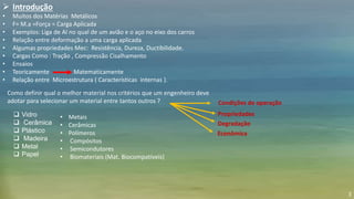 3
 Introdução
• Muitos dos Matérias Metálicos
• F= M.a =Força = Carga Aplicada
• Exemplos: Liga de Al no qual de um avião e o aço no eixo dos carros
• Relação entre deformação a uma carga aplicada
• Algumas propriedades Mec: Resistência, Dureza, Ductibilidade.
• Cargas Como : Tração , Compressão Cisalhamento
• Ensaios
• Teoricamente Matematicamente
• Relação entre Microestrutura ( Características internas ).
 Vidro
 Cerâmica
 Plástico
 Madeira
 Metal
 Papel
Como definir qual o melhor material nos critérios que um engenheiro deve
adotar para selecionar um material entre tantos outros ? Condições de operação
Propriedades
Degradação
Econômica
• Metais
• Cerâmicas
• Polímeros
• Compósitos
• Semicondutores
• Biomateriais (Mat. Biocompatíveis)
 