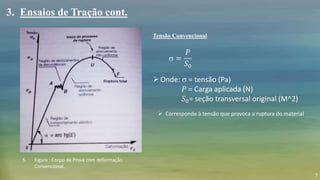 7
s =
𝑃
𝑆0
Tensão Convencional
3. Ensaios de Tração cont.
Onde: s = tensão (Pa)
𝑃 = Carga aplicada (N)
𝑆0= seção transversal original (M^2)
5. Figura : Corpo de Prova com deformação
Convencional.
 Corresponde à tensão que provoca a ruptura do material
 