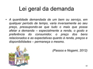 Lei geral da demanda
• A quantidade demandada de um bem ou serviço, em
qualquer período de tempo, varia inversamente ao seu
preço, pressupondo-se que tudo o mais que possa
afetar a demanda – especialmente a renda, o gosto e
preferência do consumidor, o preço dos bens
relacionados e as expectativas quanto à renda, preços e
disponibilidades – permaneça o mesmo.
(Passos e Nogami, 2012)
10
 