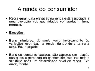 A renda do consumidor
• Regra geral: uma elevação na renda está associada a
uma elevação nas quantidades compradas – bens
normais.
• Exceções:
• Bens inferiores: demanda varia inversamente às
variações ocorridas na renda, dentro de uma certa
faixa. Ex.: margarina
• Bens de consumo saciado: são aqueles em relação
aos quais a demanda do consumidor está totalmente
satisfeito após um determinado nível de renda. Ex.:
arroz, farinha.
15
 