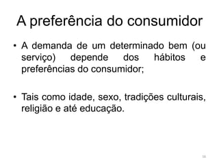 A preferência do consumidor
• A demanda de um determinado bem (ou
serviço) depende dos hábitos e
preferências do consumidor;
• Tais como idade, sexo, tradições culturais,
religião e até educação.
16
 