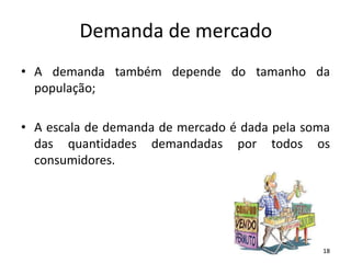 Demanda de mercado
• A demanda também depende do tamanho da
população;
• A escala de demanda de mercado é dada pela soma
das quantidades demandadas por todos os
consumidores.
18
 