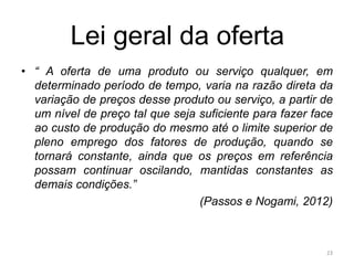 Lei geral da oferta
• “ A oferta de uma produto ou serviço qualquer, em
determinado período de tempo, varia na razão direta da
variação de preços desse produto ou serviço, a partir de
um nível de preço tal que seja suficiente para fazer face
ao custo de produção do mesmo até o limite superior de
pleno emprego dos fatores de produção, quando se
tornará constante, ainda que os preços em referência
possam continuar oscilando, mantidas constantes as
demais condições.”
(Passos e Nogami, 2012)
23
 
