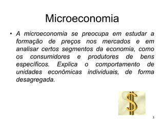 Microeconomia
• A microeconomia se preocupa em estudar a
formação de preços nos mercados e em
analisar certos segmentos da economia, como
os consumidores e produtores de bens
específicos. Explica o comportamento de
unidades econômicas individuais, de forma
desagregada.
3
 
