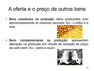 A oferta e o preço de outros bens
• Bens substitutos na produção: bens produzidos com
aproximadamente os mesmos recursos. Ex.: o milho e a
soja.
• Bens complementares na produção: apresentam
alteração na produção em virtude da variação de preço
de outro bem. Ex.: carne e couro
30
 
