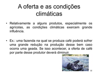 A oferta e as condições
climáticas
• Relativamente a alguns produtos, especialmente os
agrícolas, as condições climáticas exercem grande
influência.
• Ex.: uma fazenda na qual se produza café poderá sofrer
uma grande redução na produção desse bem caso
ocorra uma geada. Se isso acontecer, a oferta de café
por parte desse produtor deverá diminuir.
32
 