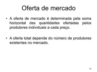 Oferta de mercado
• A oferta de mercado é determinada pela soma
horizontal das quantidades ofertadas pelos
produtores individuais a cada preço.
• A oferta total depende do número de produtores
existentes no mercado.
33
 