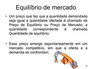 Equilíbrio de mercado
• Um preço que faz que a quantidade demandada
seja igual a quantidade ofertada é chamado de
Preço de Equilíbrio ou Preço de Mercado; a
quantidade correspondente é chamada
Quantidade de equilíbrio;
• Esse preço emerge espontaneamente em um
mercado competitivo, em que a oferta e a
demanda se confrontam;
35
 