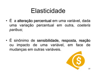 Elasticidade
• É a alteração percentual em uma variável, dada
uma variação percentual em outra, coeteris
paribus;
• É sinônimo de sensibilidade, resposta, reação
ou impacto de uma variável, em face de
mudanças em outras variáveis.
37
 
