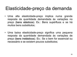 Elasticidade-preço da demanda
• Uma alta elasticidade-preço implica numa grande
resposta da quantidade demandada às variações no
preço (bens elásticos). Ex.: Bens supérfluos e se há
muitos bens substitutos;
• Uma baixa elasticidade-preço significa uma pequena
resposta da quantidade demandada às variações de
preço (bens inelásticos). Ex.: Se o bem for essencial ou
necessário e se existem poucos substitutos;
39
 