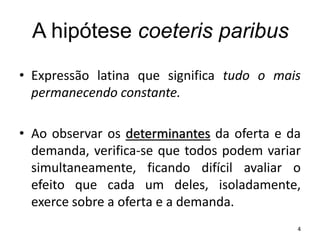 A hipótese coeteris paribus
• Expressão latina que significa tudo o mais
permanecendo constante.
• Ao observar os determinantes da oferta e da
demanda, verifica-se que todos podem variar
simultaneamente, ficando difícil avaliar o
efeito que cada um deles, isoladamente,
exerce sobre a oferta e a demanda.
4
 