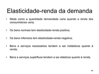Elasticidade-renda da demanda
• Mede como a quantidade demandada varia quando a renda dos
consumidores varia;
• Os bens normais tem elasticidade-renda positiva;
• Os bens inferiores tem elasticidade-renda negativa;
• Bens e serviços necessários tendem a ser inelásticos quanto à
renda;
• Bens e serviços supérfluos tendem a ser elásticos quanto à renda.
40
 