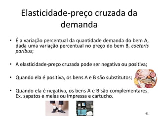 Elasticidade-preço cruzada da
demanda
• É a variação percentual da quantidade demanda do bem A,
dada uma variação percentual no preço do bem B, coeteris
paribus;
• A elasticidade-preço cruzada pode ser negativa ou positiva;
• Quando ela é positiva, os bens A e B são substitutos;
• Quando ela é negativa, os bens A e B são complementares.
Ex. sapatos e meias ou impressa e cartucho.
41
 