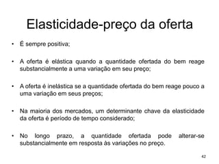 Elasticidade-preço da oferta
• É sempre positiva;
• A oferta é elástica quando a quantidade ofertada do bem reage
substancialmente a uma variação em seu preço;
• A oferta é inelástica se a quantidade ofertada do bem reage pouco a
uma variação em seus preços;
• Na maioria dos mercados, um determinante chave da elasticidade
da oferta é período de tempo considerado;
• No longo prazo, a quantidade ofertada pode alterar-se
substancialmente em resposta às variações no preço.
42
 