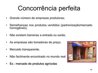 Concorrência perfeita
• Grande número de empresas produtoras;
• Semelhanças nos produtos vendidos (padronização/mercado
homogêneo);
• Não existem barreiras a entrada ou saída;
• As empresas são tomadoras de preço;
• Mercado transparente.
• Não facilmente encontrado no mundo real
• Ex.: mercado de produtos agrícolas
46
 
