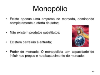 Monopólio
• Existe apenas uma empresa no mercado, dominando
completamente a oferta do setor;
• Não existem produtos substitutos;
• Existem barreiras à entrada;
• Poder de mercado. O monopolista tem capacidade de
influir nos preços e no abastecimento do mercado;
47
 