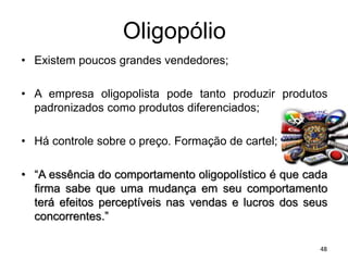 Oligopólio
• Existem poucos grandes vendedores;
• A empresa oligopolista pode tanto produzir produtos
padronizados como produtos diferenciados;
• Há controle sobre o preço. Formação de cartel;
• “A essência do comportamento oligopolístico é que cada
firma sabe que uma mudança em seu comportamento
terá efeitos perceptíveis nas vendas e lucros dos seus
concorrentes.”
48
 
