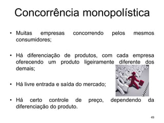 Concorrência monopolística
• Muitas empresas concorrendo pelos mesmos
consumidores;
• Há diferenciação de produtos, com cada empresa
oferecendo um produto ligeiramente diferente dos
demais;
• Há livre entrada e saída do mercado;
• Há certo controle de preço, dependendo da
diferenciação do produto.
49
 