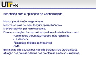 Benefícios com a aplicação da Confiabilidade.
Menos paradas não programadas.
Menores custos de manutenção/ operação/ apoio.
Menores perdas por lucro cessante.
Fornecer soluções às necessidades atuais das indústrias como:
-Aumento de produtos/unidades mais lucrativas
-Flexibilidade
-Respostas rápidas às mudanças
-SMS
Eliminação das causas básicas das paradas não programadas.
Atuação nas causas básicas dos problemas e não nos sintomas.
 