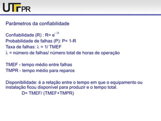 Parâmetros da confiabilidade
Confiabilidade (R) : R= e
- t
Probabilidade de falhas (P): P= 1-R
Taxa de falhas: = 1/ TMEF
= número de falhas/ número total de horas de operação
TMEF - tempo médio entre falhas
TMPR - tempo médio para reparos
Disponibilidade: é a relação entre o tempo em que o equipamento ou
instalação ficou disponível para produzir e o tempo total.
D= TMEF/ (TMEF+TMPR)
 