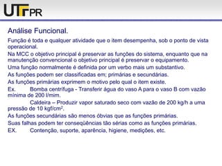 Análise Funcional.
Função é toda e qualquer atividade que o item desempenha, sob o ponto de vista
operacional.
Na MCC o objetivo principal é preservar as funções do sistema, enquanto que na
manutenção convencional o objetivo principal é preservar o equipamento.
Uma função normalmente é definida por um verbo mais um substantivo.
As funções podem ser classificadas em; primárias e secundárias.
As funções primárias exprimem o motivo pelo qual o item existe.
Ex. Bomba centrífuga - Transferir água do vaso A para o vaso B com vazão
mínima de 200 l/mim.
Caldeira – Produzir vapor saturado seco com vazão de 200 kg/h a uma
pressão de 10 kgf/cm2.
As funções secundárias são menos óbvias que as funções primárias.
Suas falhas podem ter conseqüências tão sérias como as funções primárias.
EX. Contenção, suporte, aparência, higiene, medições, etc.
 