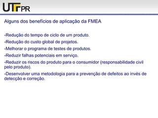 Alguns dos benefícios de aplicação da FMEA
-Redução do tempo de ciclo de um produto.
-Redução do custo global de projetos.
-Melhorar o programa de testes de produtos.
-Reduzir falhas potenciais em serviço.
-Reduzir os riscos do produto para o consumidor (responsabilidade civil
pelo produto).
-Desenvolver uma metodologia para a prevenção de defeitos ao invés de
detecção e correção.
 