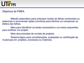 Objetivos da FMEA
Método sistemático para antecipar modos de falhas conhecidos ou
potenciais e recomendar ações corretivas para eliminar ou compensar os
efeitos das falhas.
Meio para identificar os testes necessários e os meios requeridos
para certificar um projeto.
Meio documentado de revisão de projetos.
Sistema lógico para considerações, avaliações ou certificação de
mudanças em; projetos, processos ou materiais.
 