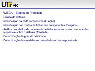 FMECA – Etapas do Processo
-Estudo do sistema.
-Identificação da cada componente (Função).
-Identificação dos modos de falhas dos componentes (Funções).
-Análise dos efeitos de cada modo de falha sobre os outros componentes
(funções) e sobre o sistema (Atividade).
-Determinação do grau de criticidade.
-Determinação das medidas recomendadas e dos responsáveis.
 