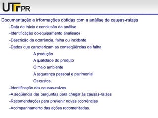 Documentação e informações obtidas com a análise de causas-raízes
-Data de início e conclusão da análise
-Identificação do equipamento analisado
-Descrição da ocorrência, falha ou incidente
-Dados que caracterizam as conseqüências da falha
A produção
A qualidade do produto
O meio ambiente
A segurança pessoal e patrimonial
Os custos.
-Identificação das causas-raízes
-A seqüência das perguntas para chegar às causas-raízes
-Recomendações para prevenir novas ocorrências
-Acompanhamento das ações recomendadas.
 