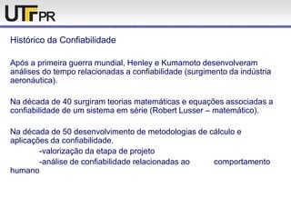 Histórico da Confiabilidade
Após a primeira guerra mundial, Henley e Kumamoto desenvolveram
análises do tempo relacionadas a confiabilidade (surgimento da indústria
aeronáutica).
Na década de 40 surgiram teorias matemáticas e equações associadas a
confiabilidade de um sistema em série (Robert Lusser – matemático).
Na década de 50 desenvolvimento de metodologias de cálculo e
aplicações da confiabilidade.
-valorização da etapa de projeto
-análise de confiabilidade relacionadas ao comportamento
humano
 