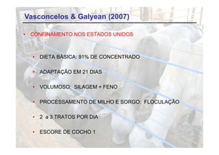 Vasconcelos & Galyean (2007)

•   CONFINAMENTO NOS ESTADOS UNIDOS



    •   DIETA BÁSICA: 91% DE CONCENTRADO

    •   ADAPTAÇÃO EM 21 DIAS

    •   VOLUMOSO: SILAGEM + FENO

    •   PROCESSAMENTO DE MILHO E SORGO: FLOCULAÇÃO

    •   2 a 3 TRATOS POR DIA

    •   ESCORE DE COCHO 1
 