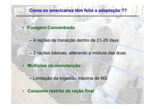 Como os americanos têm feito a adaptação ??


• Foragem:Concentrado
      g

   – 4 rações de transição dentro de 21-28 days
         ç             ç                     y

   – 2 rações básicas, alterando a mistura das duas
         ç           ,

• Múltiplos da manutenção

   – Limitação da Ingestão máxima de MS

• Consumo restrito da ração final
 
