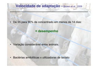 Velocidade de adaptação - Brown et al., 2006



• De 55 para 90% de concentrado em menos de 14 dias:


                     < desempenho



• Variação considerável entre animais.



• Bactérias amilolíticas x utilizadoras de lactato
 