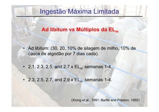 Ingestão Máxima Limitada

        Ad libitum vs Múltiplos da ELm


• Ad libitum: (30, 20, 10% de silagem de milho, 10% de
  casca de algodão por 7 dias cada).
              g      p              )

• 2.1, 2.3, 2.5, and 2.7 x ELm semanas 1-4.
     ,    ,    ,

• 2.3, 2.5, 2.7, and 2.9 x ELm semanas 1-4.
     ,    ,    ,



                       (Xiong et al., 1991; Bartle and Preston, 1992)
 