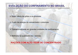 EVOLUÇÃO DO CONFINAMENTO NO BRASIL


 Maior oferta de grãos e co-produtos


 Custo da energia do concentrado x volumoso


 Operacionalidade em grandes unidades de confinamento


 Melhoria na qualidade dos animais


 RAÇÕES COM ALTO TEOR DE CONCENTRADO
 